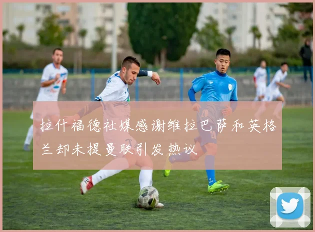 拉什福德社媒感谢维拉巴萨和英格兰却未提曼联引发热议