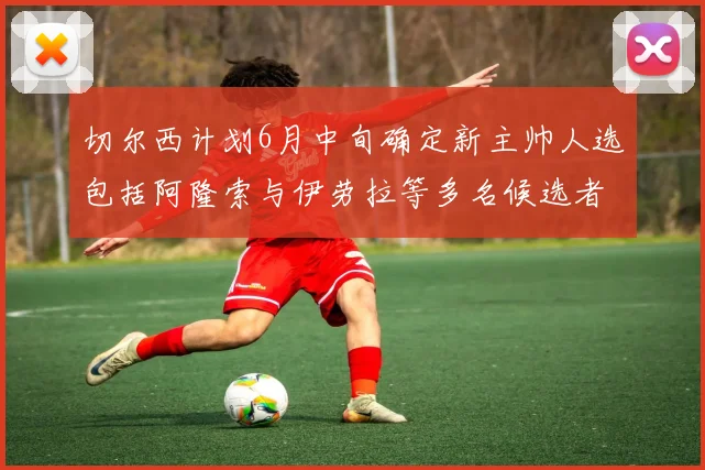切尔西计划6月中旬确定新主帅人选包括阿隆索与伊劳拉等多名候选者