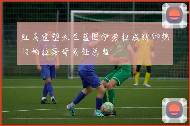 红鸟重塑米兰蓝图伊劳拉成新帅热门帕拉蒂奇或任总监