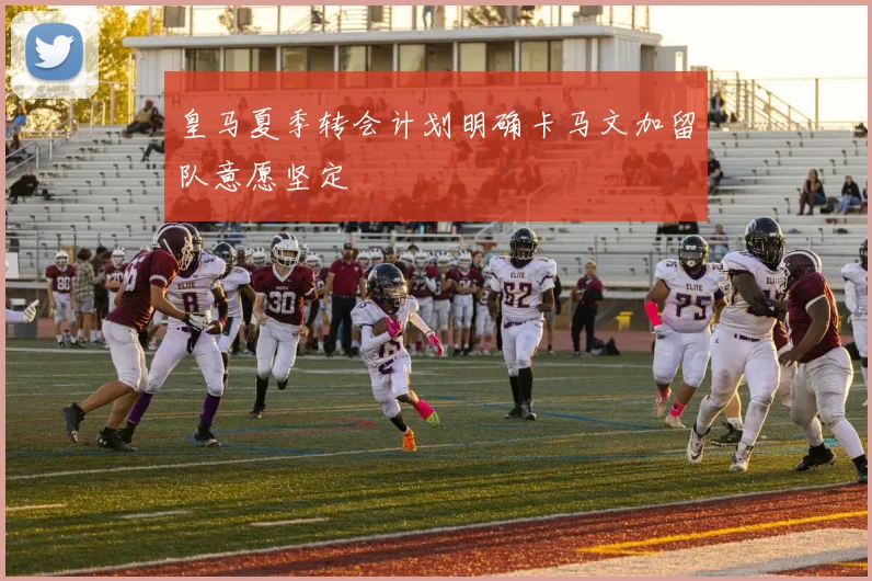 皇马夏季转会计划明确卡马文加留队意愿坚定