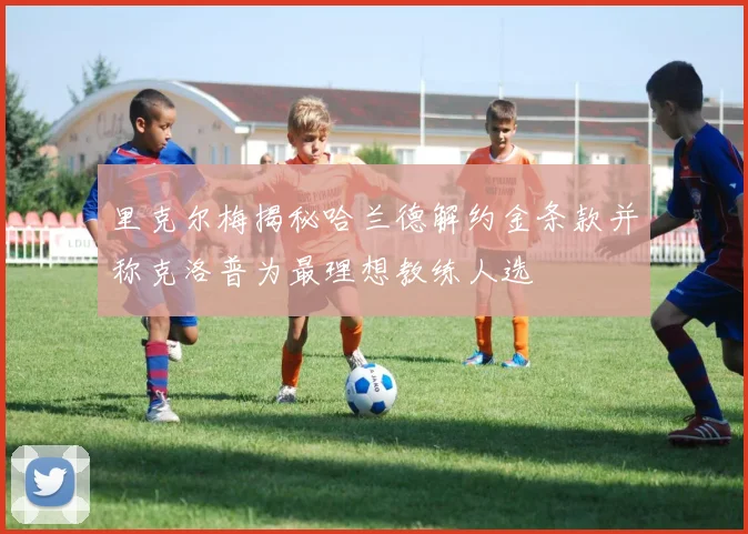 里克尔梅揭秘哈兰德解约金条款并称克洛普为最理想教练人选