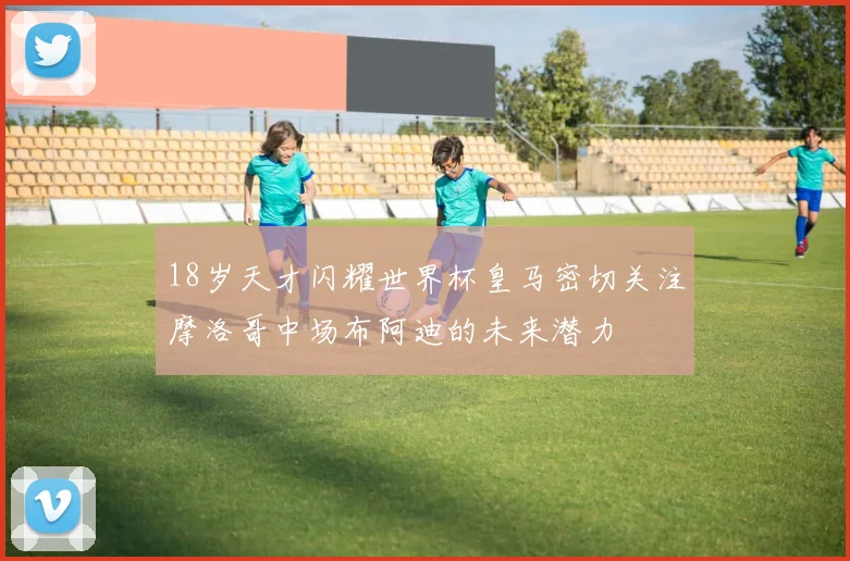 18岁天才闪耀世界杯皇马密切关注摩洛哥中场布阿迪的未来潜力