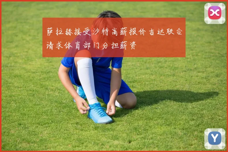 萨拉赫接受沙特高薪报价吉达联合请求体育部门分担薪资
