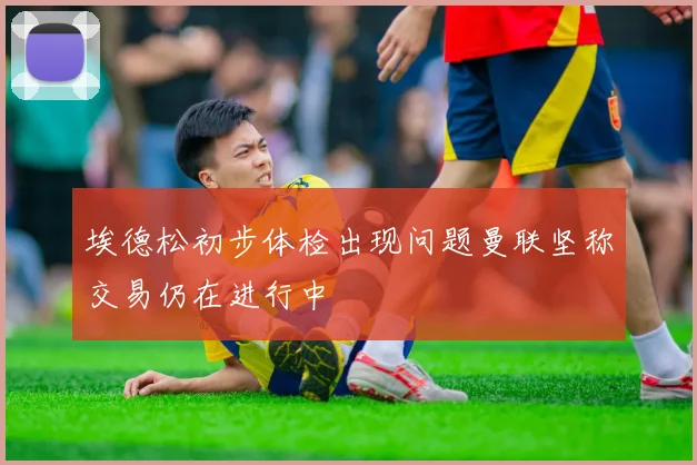 埃德松初步体检出现问题曼联坚称交易仍在进行中
