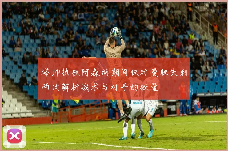 塔帅执教阿森纳期间仅对曼联失利两次解析战术与对手的较量