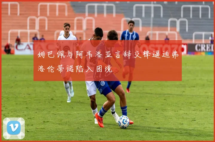 姆巴佩与阿韦洛亚言辞交锋逼迫弗洛伦蒂诺陷入困境