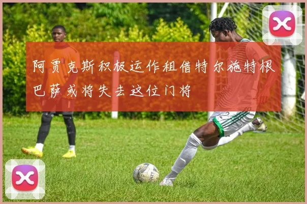 阿贾克斯积极运作租借特尔施特根巴萨或将失去这位门将