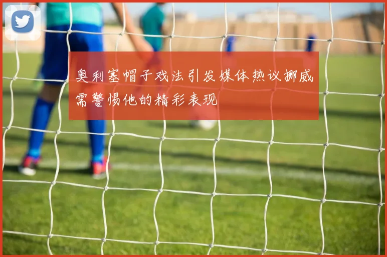 奥利塞帽子戏法引发媒体热议挪威需警惕他的精彩表现