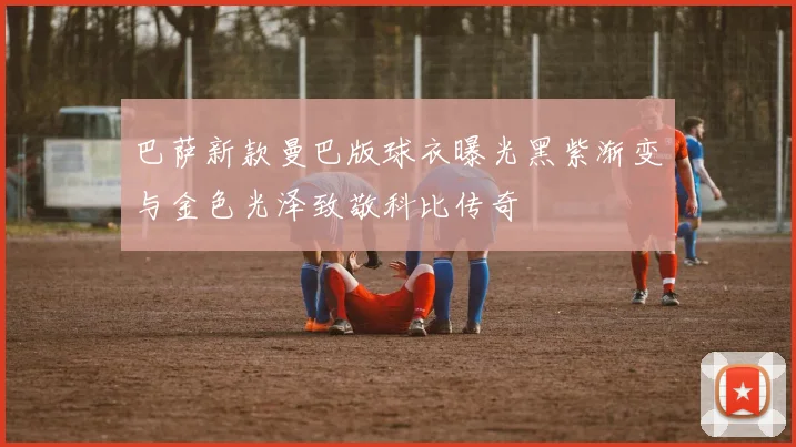 巴萨新款曼巴版球衣曝光黑紫渐变与金色光泽致敬科比传奇