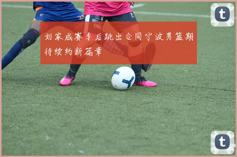 刘家成赛季后跳出合同宁波男篮期待续约新篇章